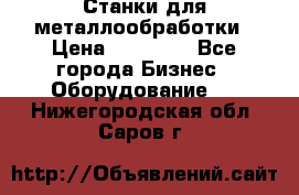 Станки для металлообработки › Цена ­ 20 000 - Все города Бизнес » Оборудование   . Нижегородская обл.,Саров г.